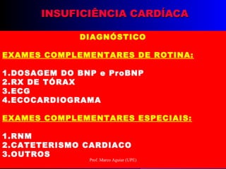 INSUFICIÊNCIA CARDÍACAINSUFICIÊNCIA CARDÍACA
DIAGNÓSTICO
EXAMES COMPLEMENTARES DE ROTINA:
1.DOSAGEM DO BNP e ProBNP
2.RX DE TÓRAX
3.ECG
4.ECOCARDIOGRAMA
EXAMES COMPLEMENTARES ESPECIAIS:
1.RNM
2.CATETERISMO CARDIACO
3.OUTROS
Prof. Marco Aguiar (UPE)
 