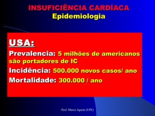 INSUFICIÊNCIA CARDÍACAINSUFICIÊNCIA CARDÍACA
EpidemiologiaEpidemiologia
USA:USA:
Prevalencia:Prevalencia: 5 milhões de americanos5 milhões de americanos
são portadores de ICsão portadores de IC
Incidência:Incidência: 500.000 novos casos/ ano500.000 novos casos/ ano
Mortalidade:Mortalidade: 300.000 / ano300.000 / ano
Prof. Marco Aguiar (UPE)
 