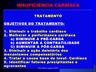 INSUFICIÊNCIA CARDÍACAINSUFICIÊNCIA CARDÍACA
TRATAMENTO
OBJETIVOS DO TRATAMENTO:
1. Diminuir o trabalho cardíaco
2. Melhorar a performance cardíaca
a) DIMINUIR A PRÉ-CARGA
b) AUMENTAR A CONTRATILIDADE
C) DIMINUIR A PÓS-CARGA
3. Diminuir a ação deletéria dos
mecanismos compensatórios
4. Tratar a causa base da insuf. Cardíaca
5. Identificar fatores precipitantes e
agravantes
Prof. Marco Aguiar (UPE)
 