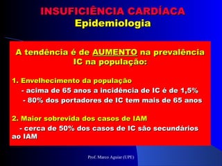 A tendência é deA tendência é de AUMENTOAUMENTO na prevalênciana prevalência
IC na população:IC na população:
1. Envelhecimento da população1. Envelhecimento da população
- acima de 65 anos a incidência de IC é de 1,5%- acima de 65 anos a incidência de IC é de 1,5%
- 80% dos portadores de IC tem mais de 65 anos- 80% dos portadores de IC tem mais de 65 anos
2. Maior sobrevida dos casos de IAM2. Maior sobrevida dos casos de IAM
- cerca de 50% dos casos de IC são secundários- cerca de 50% dos casos de IC são secundários
ao IAMao IAM
INSUFICIÊNCIA CARDÍACAINSUFICIÊNCIA CARDÍACA
EpidemiologiaEpidemiologia
Prof. Marco Aguiar (UPE)
 