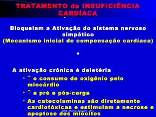 TRATAMENTO da INSUFICIÊNCIATRATAMENTO da INSUFICIÊNCIA
CARDÍACACARDÍACA
MECANISMO DE AÇÃO DOS BETABLOQUEADORESMECANISMO DE AÇÃO DOS BETABLOQUEADORES
Bloqueiam a Ativação do sistema nervosoBloqueiam a Ativação do sistema nervoso
simpáticosimpático
(Mecanismo inicial de compensação cardíaca)(Mecanismo inicial de compensação cardíaca)
**
A ativação crônica é deletériaA ativação crônica é deletéria

↑↑ o consumo de oxigênio peloo consumo de oxigênio pelo
miocárdiomiocárdio

↑↑ a pré e pós-cargaa pré e pós-carga

As catecolaminas são diretamenteAs catecolaminas são diretamente
cardiotóxicas e estimulam a necrose ecardiotóxicas e estimulam a necrose e
apoptose dos miócitosapoptose dos miócitos
**
A ativação crônica é deletériaA ativação crônica é deletéria

↑↑ o consumo de oxigênio peloo consumo de oxigênio pelo
miocárdiomiocárdio

↑↑ a pré e pós-cargaa pré e pós-carga

As catecolaminas são diretamenteAs catecolaminas são diretamente
cardiotóxicas e estimulam a necrose ecardiotóxicas e estimulam a necrose e
apoptose dos miócitosapoptose dos miócitos
Prof. Marco Aguiar (UPE)
 