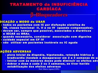 DICAÇÃO e MODO de USARDICAÇÃO e MODO de USAR
-- todos os pacientes com IC por disfunção sistólica dotodos os pacientes com IC por disfunção sistólica do
VE, classe funcional II, II e na IV (quando compensados).VE, classe funcional II, II e na IV (quando compensados).
- devem ser, sempre que possível, associados a diuréticos- devem ser, sempre que possível, associados a diuréticos
e IECAS ou BRAs.e IECAS ou BRAs.
- quando necessário, considerar associação com digoxina- quando necessário, considerar associação com digoxina
- cuidado especial em CF IV- cuidado especial em CF IV
- não utilizar em pacientes instáveis ou IC aguda- não utilizar em pacientes instáveis ou IC aguda
EAÇÕES ADVERSASAÇÕES ADVERSAS
- piora inicial da dispnéia,- piora inicial da dispnéia, hipotensão, retenção hídrica ehipotensão, retenção hídrica e
bradicardia (tendem a desaparecer em 2 a 3 semanas de usbradicardia (tendem a desaparecer em 2 a 3 semanas de us
- Iniciar com as menores doses pode diminuir os efeitos adv- Iniciar com as menores doses pode diminuir os efeitos adv
- dobrar a dose a cada 2 ou 3 semanas, se tiver havido- dobrar a dose a cada 2 ou 3 semanas, se tiver havido
estabilização dos efeitos adversosestabilização dos efeitos adversos
TRATAMENTO da INSUFICIÊNCIATRATAMENTO da INSUFICIÊNCIA
CARDÍACACARDÍACA
ββ-Bloqueadores-Bloqueadores
Prof. Marco Aguiar (UPE)
 