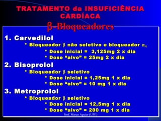 1. Carvedilol1. Carvedilol
* Bloqueador* Bloqueador ββ não seletivo e bloqueadornão seletivo e bloqueador αα11
* Dose inicial = 3,125mg 2 x dia* Dose inicial = 3,125mg 2 x dia
* Dose “alvo” = 25mg 2 x dia* Dose “alvo” = 25mg 2 x dia
2. Bisoprolol2. Bisoprolol
* Bloqueador* Bloqueador ββ seletivoseletivo
* Dose inicial = 1,25mg 1 x dia* Dose inicial = 1,25mg 1 x dia
* Dose “alvo” = 10 mg 1 x dia* Dose “alvo” = 10 mg 1 x dia
3. Metroprolol3. Metroprolol
* Bloqueador* Bloqueador ββ seletivoseletivo
* Dose inicial = 12,5mg 1 x dia* Dose inicial = 12,5mg 1 x dia
* Dose “alvo” = 200 mg 1 x dia* Dose “alvo” = 200 mg 1 x dia
1. Carvedilol1. Carvedilol
* Bloqueador* Bloqueador ββ não seletivo e bloqueadornão seletivo e bloqueador αα11
* Dose inicial = 3,125mg 2 x dia* Dose inicial = 3,125mg 2 x dia
* Dose “alvo” = 25mg 2 x dia* Dose “alvo” = 25mg 2 x dia
2. Bisoprolol2. Bisoprolol
* Bloqueador* Bloqueador ββ seletivoseletivo
* Dose inicial = 1,25mg 1 x dia* Dose inicial = 1,25mg 1 x dia
* Dose “alvo” = 10 mg 1 x dia* Dose “alvo” = 10 mg 1 x dia
3. Metroprolol3. Metroprolol
* Bloqueador* Bloqueador ββ seletivoseletivo
* Dose inicial = 12,5mg 1 x dia* Dose inicial = 12,5mg 1 x dia
* Dose “alvo” = 200 mg 1 x dia* Dose “alvo” = 200 mg 1 x dia
TRATAMENTO da INSUFICIÊNCIATRATAMENTO da INSUFICIÊNCIA
CARDÍACACARDÍACA
ββ-Bloqueadores-Bloqueadores
Prof. Marco Aguiar (UPE)
 