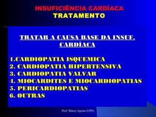 TRATAR A CAUSA BASE DA INSUF.TRATAR A CAUSA BASE DA INSUF.
CARDÍACACARDÍACA
1.1.CARDIOPATIA ISQUEMICACARDIOPATIA ISQUEMICA
2.2. CARDIOPATIA HIPERTENSIVACARDIOPATIA HIPERTENSIVA
3.3. CARDIOPATIA VALVARCARDIOPATIA VALVAR
4.4. MIOCARDITES E MIOCARDIOPATIASMIOCARDITES E MIOCARDIOPATIAS
5.5. PERICARDIOPATIASPERICARDIOPATIAS
6.6. OUTRASOUTRAS
INSUFICIÊNCIA CARDÍACAINSUFICIÊNCIA CARDÍACA
TRATAMENTO
Prof. Marco Aguiar (UPE)
 