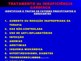 IDENTIFICAR E TRATAR OS FATORES PRECIPITANTES EIDENTIFICAR E TRATAR OS FATORES PRECIPITANTES E
AGRAVANTESAGRAVANTES
1.1. AUMENTO OU REDUÇÃO INAPROPRIADA DAAUMENTO OU REDUÇÃO INAPROPRIADA DA
TERAPIATERAPIA
2.2. HAS NÃO-CONTROLADAHAS NÃO-CONTROLADA
3.3. USO DE ANTI-INFLAMATÓRIOSUSO DE ANTI-INFLAMATÓRIOS
4.4. INFECÇÃOINFECÇÃO
5.5. ANEMIASANEMIAS
6.6. ARRITIMIASARRITIMIAS
7.7. ISQUEMIA MIOCÁRDICAISQUEMIA MIOCÁRDICA
8.8. HIPERTIREOIDISMO, DIABETESHIPERTIREOIDISMO, DIABETES
9.9. TROMBOEMBOLISMOSTROMBOEMBOLISMOS
TRATAMENTO da INSUFICIÊNCIATRATAMENTO da INSUFICIÊNCIA
CARDÍACACARDÍACA
Prof. Marco Aguiar (UPE)
 