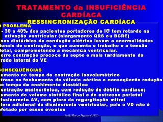 O PROBLEMAO PROBLEMA
- 30 a 40% dos pacientes portadores de IC tem retardo na- 30 a 40% dos pacientes portadores de IC tem retardo na
ativação ventricular (alargamento QRS ou BCRE)ativação ventricular (alargamento QRS ou BCRE)
sses distúrbios de condução elétrica levam a anormalidadessses distúrbios de condução elétrica levam a anormalidades
ionais de contração, o que aumenta o trabalho e a tensãoionais de contração, o que aumenta o trabalho e a tensão
ietal, comprometendo a mecânica ventricular.ietal, comprometendo a mecânica ventricular.
corre contração precoce do septo e mais tardiamente dacorre contração precoce do septo e mais tardiamente da
arede lateral do VEarede lateral do VE
CONSEQUÊNCIASCONSEQUÊNCIAS
aumento no tempo de contração isovolumétricoaumento no tempo de contração isovolumétrico
atraso no fechamento da válvula aórtica e conseqüente reduçãoatraso no fechamento da válvula aórtica e conseqüente redução
no tempo de enchimento diastólicono tempo de enchimento diastólico
contração assincrônica, com redução do débito cardíaco;contração assincrônica, com redução do débito cardíaco;
aumento do volume sistólico final e do estresse parietalaumento do volume sistólico final e do estresse parietal
dissincronia AV, com piora da regurgitação mitraldissincronia AV, com piora da regurgitação mitral
piora adicional da dissincronia ventricular, pois o VD não épiora adicional da dissincronia ventricular, pois o VD não é
afetado por esses eventosafetado por esses eventos
TRATAMENTO da INSUFICIÊNCIATRATAMENTO da INSUFICIÊNCIA
CARDÍACACARDÍACA
RESSINCRONIZAÇÃO CARDÍACARESSINCRONIZAÇÃO CARDÍACA
Prof. Marco Aguiar (UPE)
 