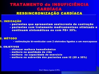 1.1. INDICAÇÃOINDICAÇÃO
-- pacientes que apresentam assincronia de contraçãopacientes que apresentam assincronia de contração
- pacientes com tratamento medicamentoso otimizado e- pacientes com tratamento medicamentoso otimizado e
continuam sintomáticos ou com FE< 35%.continuam sintomáticos ou com FE< 35%.
2. MÉTODO2. MÉTODO
-- estimulação bi-venticular com 2 eletrodos ligados a um marcapasso
3. OBJETIVOS3. OBJETIVOS
- oferecer melhora hemodinâmica- oferecer melhora hemodinâmica
- melhora na qualidade de vida- melhora na qualidade de vida
- melhora na capacidade de exercício- melhora na capacidade de exercício
- melhora na sobrevida dos pacientes com IC (25 a 35%)- melhora na sobrevida dos pacientes com IC (25 a 35%)
TRATAMENTO da INSUFICIÊNCIATRATAMENTO da INSUFICIÊNCIA
CARDÍACACARDÍACA
RESSINCRONIZAÇÃO CARDÍACARESSINCRONIZAÇÃO CARDÍACA
Prof. Marco Aguiar (UPE)
 