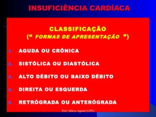 INSUFICIÊNCIA CARDÍACAINSUFICIÊNCIA CARDÍACA
CLASSIFICAÇÃO
(“ FORMAS DE APRESENTAÇÃO ”)
1. AGUDA OU CRÔNICA
2. SISTÓLICA OU DIASTÓLICA
3. ALTO DÉBITO OU BAIXO DÉBITO
4. DIREITA OU ESQUERDA
5. RETRÓGRADA OU ANTERÓGRADA
Prof. Marco Aguiar (UPE)
 