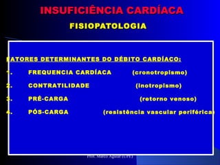 INSUFICIÊNCIA CARDÍACAINSUFICIÊNCIA CARDÍACA
FISIOPATOLOGIAFISIOPATOLOGIA
FATORES DETERMINANTES DO DÉBITO CARDÍACO:
1. FREQUENCIA CARDÍACA (cronotropismo)
2. CONTRATILIDADE (inotropismo)
3. PRÉ-CARGA (retorno venoso)
4. PÓS-CARGA (resistência vascular periférica)
Prof. Marco Aguiar (UPE)
 