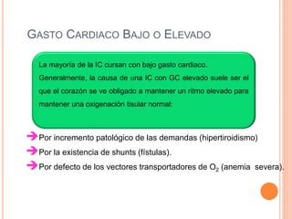 La mayoría de la IC cursan con bajo gasto cardiaco.
Generalmente, la causa de una IC con GC elevado suele ser el
que el corazón se ve obligado a mantener un ritmo elevado para
mantener una oxigenación tisular normal:
GASTO CARDIACO BAJO O ELEVADO
Por incremento patológico de las demandas (hipertiroidismo)
Por la existencia de shunts (fístulas).
Por defecto de los vectores transportadores de O2 (anemia severa).
 