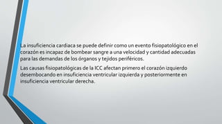 La insuficiencia cardiaca se puede definir como un evento fisiopatológico en el
corazón es incapaz de bombear sangre a una velocidad y cantidad adecuadas
para las demandas de los órganos y tejidos periféricos.
Las causas fisiopatológicas de la ICC afectan primero el corazón izquierdo
desembocando en insuficiencia ventricular izquierda y posteriormente en
insuficiencia ventricular derecha.
 