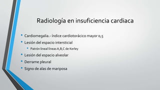 Radiología en insuficiencia cardiaca
• Cardiomegalia.- índice cardiotorácico mayor 0,5
• Lesión del espacio intersticial
• Patrón lineal líneasA,B,C de Kerley
• Lesión del espacio alveolar
• Derrame pleural
• Signo de alas de mariposa
 