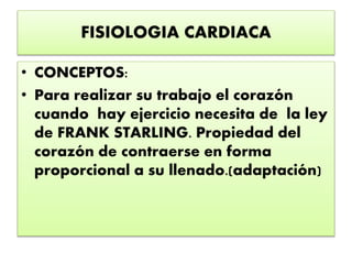 FISIOLOGIA CARDIACA
• CONCEPTOS:
• Para realizar su trabajo el corazón
cuando hay ejercicio necesita de la ley
de FRANK STARLING. Propiedad del
corazón de contraerse en forma
proporcional a su llenado.(adaptación)
 