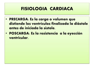 FISIOLOGIA CARDIACA
• PRECARGA: Es la carga o volumen que
distiende los ventrículos finalizada la diástole
antes de iniciada la sístole.
• POSCARGA: Es la resistencia a la eyección
ventricular.
 