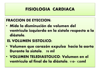 FISIOLOGIA CARDIACA
FRACCION DE EYECCION:
• Mide la disminución de volumen del
ventrículo izquierdo en la sístole respecto a la
diástole.
EL VOLUMEN SISTOLICO:
• Volumen que corazón expulsa hacia la aorta
Durante la sístole. 70 ml
• VOLUMEN TELEDIASTOLICO: Volumen en el
ventrículo al final de la diástole. 110- 120ml
 