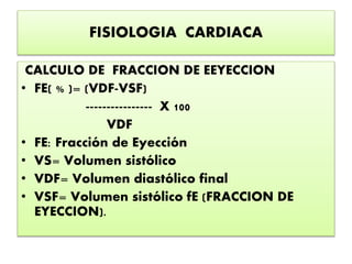 FISIOLOGIA CARDIACA
CALCULO DE FRACCION DE EEYECCION
• FE( % )= (VDF-VSF)
---------------- X 100
VDF
• FE: Fracción de Eyección
• VS= Volumen sistólico
• VDF= Volumen diastólico final
• VSF= Volumen sistólico fE (FRACCION DE
EYECCION).
 