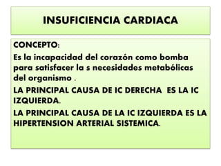 INSUFICIENCIA CARDIACA
CONCEPTO:
Es la incapacidad del corazón como bomba
para satisfacer la s necesidades metabólicas
del organismo .
LA PRINCIPAL CAUSA DE IC DERECHA ES LA IC
IZQUIERDA.
LA PRINCIPAL CAUSA DE LA IC IZQUIERDA ES LA
HIPERTENSION ARTERIAL SISTEMICA.
 