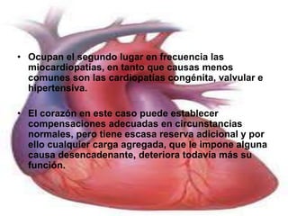 • Ocupan el segundo lugar en frecuencia las 
miocardiopatías, en tanto que causas menos 
comunes son las cardiopatías congénita, valvular e 
hipertensiva. 
• El corazón en este caso puede establecer 
compensaciones adecuadas en circunstancias 
normales, pero tiene escasa reserva adicional y por 
ello cualquier carga agregada, que le impone alguna 
causa desencadenante, deteriora todavía más su 
función. 
 