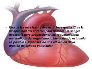 • Una de las más habituales establece que la IC es la 
incapacidad del corazón para bombear la sangre 
necesaria para proporcionar los requerimientos 
metabólicos del organismo, o bien cuando esto sólo 
es posible a expensas de una elevación de la 
presión de llenado ventricular. 
 