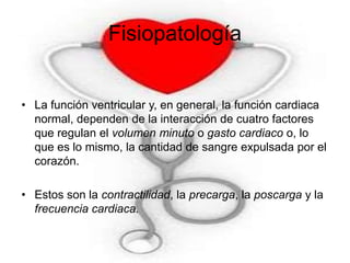 Fisiopatología 
• La función ventricular y, en general, la función cardiaca 
normal, dependen de la interacción de cuatro factores 
que regulan el volumen minuto o gasto cardiaco o, lo 
que es lo mismo, la cantidad de sangre expulsada por el 
corazón. 
• Estos son la contractilidad, la precarga, la poscarga y la 
frecuencia cardiaca. 
 