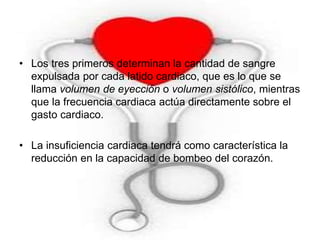 • Los tres primeros determinan la cantidad de sangre 
expulsada por cada latido cardiaco, que es lo que se 
llama volumen de eyección o volumen sistólico, mientras 
que la frecuencia cardiaca actúa directamente sobre el 
gasto cardiaco. 
• La insuficiencia cardiaca tendrá como característica la 
reducción en la capacidad de bombeo del corazón. 
 