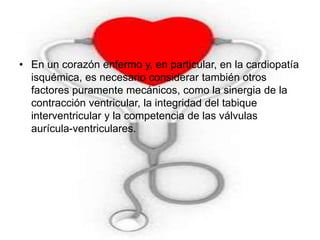 • En un corazón enfermo y, en particular, en la cardiopatía 
isquémica, es necesario considerar también otros 
factores puramente mecánicos, como la sinergia de la 
contracción ventricular, la integridad del tabique 
interventricular y la competencia de las válvulas 
aurícula-ventriculares. 
 