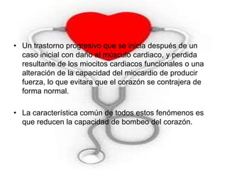 • Un trastorno progresivo que se inicia después de un 
caso inicial con daño al músculo cardiaco, y perdida 
resultante de los miocitos cardiacos funcionales o una 
alteración de la capacidad del miocardio de producir 
fuerza, lo que evitara que el corazón se contrajera de 
forma normal. 
• La característica común de todos estos fenómenos es 
que reducen la capacidad de bombeo del corazón. 
 