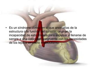 • Es un síndrome clínico en el que anomalías de la 
estructura o la función del corazón originan la 
incapacidad de esta víscera para expulsar o llenarse de 
sangre a una velocidad congruente con las necesidades 
de los tejidos en pleno metabolismo. 
 