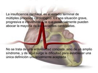 La insuficiencia cardiaca es el estadio terminal de 
múltiples procesos cardiológico. Es una situación grave, 
progresiva e irreversible a la que potencialmente pueden 
abocar la mayoría de los pacientes cardiópatas. 
No se trata de una enfermedad concreta, sino de un amplio 
síndrome, y de aquí surge la dificultad para establecer una 
única definición universalmente aceptada. 
 