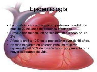 Epidemiología 
• La insuficiencia cardiaca es un problema mundial con 
mas de 20 millones de personas afectadas. 
• Prevalencia mundial en países industrializados de un 
2% 
• Afecta a un 6 a 10% de la población mayor de 65 años. 
• Es mas frecuente en varones pero las mujeres 
representan el 50% de los afectados por presentar una 
mayor esperanza de vida. 
 