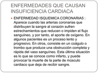 ENFERMEDADES QUE CAUSAN
INSUFICIENCIA CARDIACA
 ENFERMEDAD ISQUEMICA CORONARIA5 :
 Aparece cuando las arterias coronarias que
 distribuyen la sangre al corazón sufren
 estrechamientos que reducen o impiden el flujo
 sanguíneo, y por tanto, el aporte de oxígeno. En
 algunos pacientes es un proceso lento y
 progresivo. En otros, consiste en un coágulo o
 trombo que produce una obstrucción completa y
 rápida del vaso sanguíneo. Esta última situación
 es lo que se conoce como infarto, y puede
 provocar la muerte de la parte de músculo
 cardiaco que deja de recibir sangre.
 