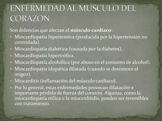 Son dolencias que afectan al músculo cardiaco:
 Miocardiopatía hipertensiva (producida por la hipertensión no
  controlada).
 Miocardiopatía diabética (causada por la diabetes).
 Miocardiopatía hipertrófica.
 Miocardiopatía alcohólica (por abuso en el consumo de alcohol).
 Miocardiopatía idopática dilatada (cuando se desconoce el
  origen).
 Miocarditis (inflamación del músculo cardiaco).
 Por lo general, estas enfermedades provocan dilatación e
  importante pérdida de fuerza del corazón. Algunas, como la
  miocardiopatía etílica o la miocarditidis, pueden ser reversibles
  con tratamiento.
 