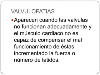 VALVULOPATIAS
 Aparecen cuando las valvulas
 no funcionan adecuadamente y
 el músculo cardiaco no es
 capaz de compensar el mal
 funcionamiento de éstas
 incrementado la fuerza o
 número de latidos.
 