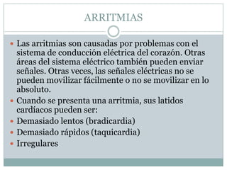 ARRITMIAS

 Las arritmias son causadas por problemas con el
    sistema de conducción eléctrica del corazón. Otras
    áreas del sistema eléctrico también pueden enviar
    señales. Otras veces, las señales eléctricas no se
    pueden movilizar fácilmente o no se movilizar en lo
    absoluto.
   Cuando se presenta una arritmia, sus latidos
    cardíacos pueden ser:
   Demasiado lentos (bradicardia)
   Demasiado rápidos (taquicardia)
   Irregulares
 