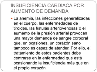 INSUFICIENCIA CARDIACA POR
AUMENTO DE DEMANDA
 La anemia, las infecciones generalizadas
 en el cuerpo, las enfermedades de
 tiroides, las fístulas arteriovenosas o el
 aumento de la presión arterial provocan
 una mayor demanda de sangre corporal
 que, en ocasiones, un corazón sano
 tampoco es capaz de atender. Por ello, el
 tratamiento de estos pacientes debe
 centrarse en la enfermedad que está
 ocasionando la insuficiencia más que en
 el propio corazón.
 