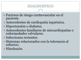 DIAGNOSTICO

 Factores de riesgo cardiovascular en el
  paciente.
 Antecedentes de cardiopatía isquémica.
 Hipertensión o diabetes.
 Antecedentes familiares de miocardiopatías o
  enfermedades valvulares.
 Infecciones recientes.
 Síntomas relacionados con la tolerancia al
  esfuerzo.
 Hinchazón.
 