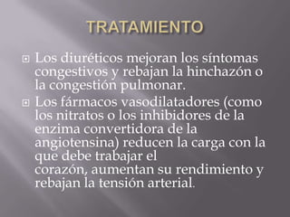    Los diuréticos mejoran los síntomas
    congestivos y rebajan la hinchazón o
    la congestión pulmonar.
   Los fármacos vasodilatadores (como
    los nitratos o los inhibidores de la
    enzima convertidora de la
    angiotensina) reducen la carga con la
    que debe trabajar el
    corazón, aumentan su rendimiento y
    rebajan la tensión arterial.
 