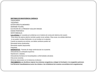SINTOMAS DE INSUFICIENCIA CARDIACA
TAQUICARDIA
TAQUIPNEA
ESTERTORES PULMONARES
DERRAME PLEURAL
ELEVACION DE LA PRESION YUGULAR VENOSA
EDEMA PERIFERICO
HEPATOMEGALIA
Las arritmias son causadas por problemas con el sistema de conducción eléctrica del corazón.
Otras áreas del sistema eléctrico también pueden enviar señales. Otras veces, las señales eléctricas
no se pueden movilizar fácilmente o no se movilizar en lo absoluto.
Cuando se presenta una arritmia, sus latidos cardíacos pueden ser:
Demasiado lentos (bradicardia)
Demasiado rápidos (taquicardia)
Irregulares
DIAGNOSTICO : Factores de riesgo cardiovascular en el paciente.
Antecedentes de cardiopatía isquémica.
Hipertensión o diabetes.
Antecedentes familiares de miocardiopatías o enfermedades valvulares.
Infecciones recientes.
Síntomas relacionados con la tolerancia al esfuerzo
TRATAMIENTO Los diuréticos mejoran los síntomas congestivos y rebajan la hinchazón o la congestión pulmonar.
Los fármacos vasodilatadores (como los nitratos o los inhibidores de la enzima convertidora de la angiotensina)
 