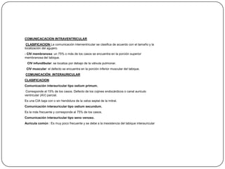 COMUNICACACION INTRAVENTRICULAR
 CLASIFICACION La comunicación interventricular se clasifica de acuerdo con el tamaño y la
localización del agujero.
- CIV membranosa: un 75% o más de los casos se encuentra en la porción superior
membranosa del tabique.
 CIV infundibular: se localiza por debajo de la válvula pulmonar.
 CIV muscular: el defecto se encuentra en la porción inferior muscular del tabique.
COMUNICACIÓN INTERAURICULAR
CLASIFICACION
Comunicación interauricular tipo ostium primum.
 Corresponde al 15% de los casos. Defecto de los cojines endocárdicos o canal auriculo
ventricular (AV) parcial.
Es una CIA baja con o sin hendidura de la valva septal de la mitral.
Comunicación interauricular tipo ostium secundum.
Es la más frecuente y corresponde al 75% de los casos.
Comunicación interauricular tipo seno venoso.
Aurícula común : Es muy poco frecuente y se debe a la inexistencia del tabique interauricular
 