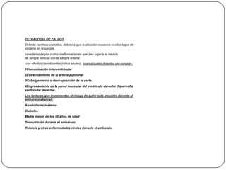 TETRALOGIA DE FALLOT
Defecto cardíaco cianótico, debido a que la afección ocasiona niveles bajos de
oxígeno en la sangre,
caracterizada por cuatro malformaciones que dan lugar a la mezcla
de sangre venosa con la sangre arterial
con efectos cianotizantes (niños azules). abarca cuatro defectos del corazón :
1Comunicación interventricular
2Estrechamiento de la arteria pulmonar
3Cabalgamiento o dextraposición de la aorta.
4Engrosamiento de la pared muscular del ventrículo derecho (hipertrofia
ventricular derecha)
Los factores que incrementan el riesgo de sufrir esta afección durante el
embarazo abarcan:
Alcoholismo materno
Diabetes
Madre mayor de los 40 años de edad
Desnutrición durante el embarazo
Rubéola y otras enfermedades virales durante el embarazo
 