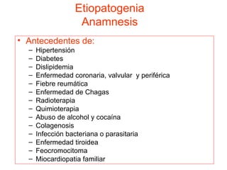 Etiopatogenia
Anamnesis
• Antecedentes de:
–
–
–
–
–
–
–
–
–
–
–
–
–
–

Hipertensión
Diabetes
Dislipidemia
Enfermedad coronaria, valvular y periférica
Fiebre reumática
Enfermedad de Chagas
Radioterapia
Quimioterapia
Abuso de alcohol y cocaína
Colagenosis
Infección bacteriana o parasitaria
Enfermedad tiroidea
Feocromocitoma
Miocardiopatia familiar

 