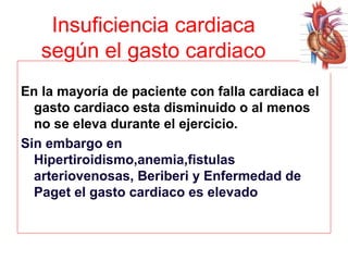 Insuficiencia cardiaca
según el gasto cardiaco
En la mayoría de paciente con falla cardiaca el
gasto cardiaco esta disminuido o al menos
no se eleva durante el ejercicio.
Sin embargo en
Hipertiroidismo,anemia,fistulas
arteriovenosas, Beriberi y Enfermedad de
Paget el gasto cardiaco es elevado

 