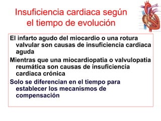 Insuficiencia cardiaca según
el tiempo de evolución
El infarto agudo del miocardio o una rotura
valvular son causas de insuficiencia cardiaca
aguda
Mientras que una miocardiopatia o valvulopatia
reumática son causas de insuficiencia
cardiaca crónica
Solo se diferencian en el tiempo para
establecer los mecanismos de
compensación

 