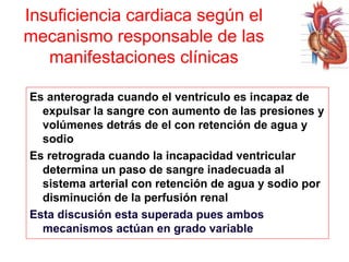 Insuficiencia cardiaca según el
mecanismo responsable de las
manifestaciones clínicas
Es anterograda cuando el ventrículo es incapaz de
expulsar la sangre con aumento de las presiones y
volúmenes detrás de el con retención de agua y
sodio
Es retrograda cuando la incapacidad ventricular
determina un paso de sangre inadecuada al
sistema arterial con retención de agua y sodio por
disminución de la perfusión renal
Esta discusión esta superada pues ambos
mecanismos actúan en grado variable

 