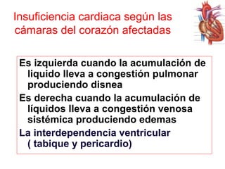 Insuficiencia cardiaca según las
cámaras del corazón afectadas
Es izquierda cuando la acumulación de
liquido lleva a congestión pulmonar
produciendo disnea
Es derecha cuando la acumulación de
líquidos lleva a congestión venosa
sistémica produciendo edemas
La interdependencia ventricular
( tabique y pericardio)

 