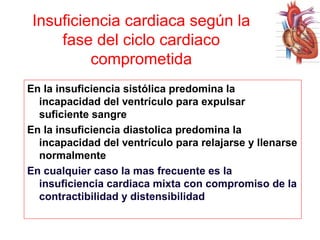 Insuficiencia cardiaca según la
fase del ciclo cardiaco
comprometida
En la insuficiencia sistólica predomina la
incapacidad del ventrículo para expulsar
suficiente sangre
En la insuficiencia diastolica predomina la
incapacidad del ventrículo para relajarse y llenarse
normalmente
En cualquier caso la mas frecuente es la
insuficiencia cardiaca mixta con compromiso de la
contractibilidad y distensibilidad

 