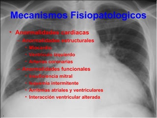 Mecanismos Fisiopatologicos
• Anormalidades cardiacas
– Anormalidades estructurales
• Miocardio
• Ventrículo izquierdo
• Arterias coronarias

– Anormalidades funcionales
•
•
•
•

Insuficiencia mitral
Isquemia intermitente
Arritmias atriales y ventriculares
Interacción ventricular alterada

 