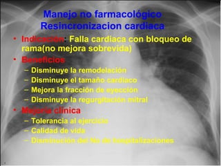 Manejo no farmacológico
Resincronizacion cardiaca
• Indicación: Falla cardiaca con bloqueo de
rama(no mejora sobrevida)
• Beneficios
–
–
–
–

Disminuye la remodelación
Disminuye el tamaño cardiaco
Mejora la fracción de eyección
Disminuye la regurgitación mitral

• Mejoría clínica
– Tolerancia al ejercicio
– Calidad de vida
– Disminución del No de hospitalizaciones
Jessup,M.Brozena,S.Heart failure.NEJM.Mayo 15,2003

 