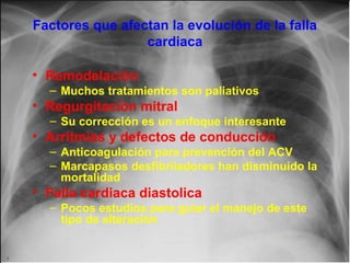 Factores que afectan la evolución de la falla
cardiaca
• Remodelación
– Muchos tratamientos son paliativos

• Regurgitación mitral
– Su corrección es un enfoque interesante

• Arritmias y defectos de conducción
– Anticoagulación para prevención del ACV
– Marcapasos desfibriladores han disminuido la
mortalidad

• Falla cardiaca diastolica
– Pocos estudios para guiar el manejo de este
tipo de alteración

 