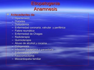 EtiopatogeniaEtiopatogenia
AnamnesisAnamnesis
 Antecedentes de:Antecedentes de:
– HipertensiónHipertensión
– DiabetesDiabetes
– DislipidemiaDislipidemia
– Enfermedad coronaria, valvular y periféricaEnfermedad coronaria, valvular y periférica
– Fiebre reumáticaFiebre reumática
– Enfermedad de ChagasEnfermedad de Chagas
– RadioterapiaRadioterapia
– QuimioterapiaQuimioterapia
– Abuso de alcohol y cocaínaAbuso de alcohol y cocaína
– ColagenosisColagenosis
– Infección bacteriana o parasitariaInfección bacteriana o parasitaria
– Enfermedad tiroideaEnfermedad tiroidea
– FeocromocitomaFeocromocitoma
– Miocardiopatia familiarMiocardiopatia familiar
 